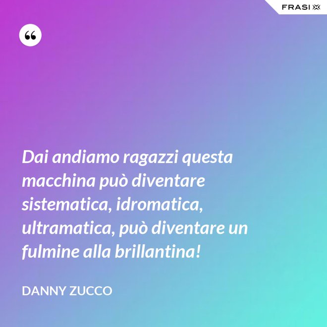 Dai andiamo ragazzi questa macchina può diventare sistematica, idromatica, ultramatica, può diventare un fulmine alla brillantina! - Danny Zucco