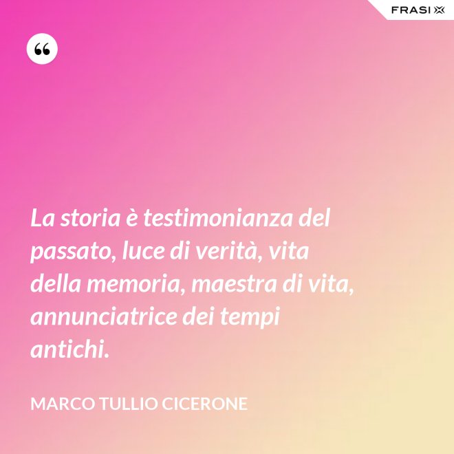 La storia è testimonianza del passato, luce di verità, vita della memoria, maestra di vita, annunciatrice dei tempi antichi. - Marco Tullio Cicerone