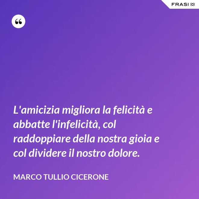 L'amicizia migliora la felicità e abbatte l'infelicità, col raddoppiare della nostra gioia e col dividere il nostro dolore. - Marco Tullio Cicerone