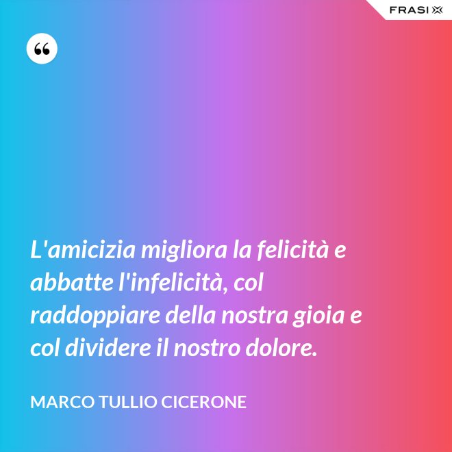 L'amicizia migliora la felicità e abbatte l'infelicità, col raddoppiare della nostra gioia e col dividere il nostro dolore. - Marco Tullio Cicerone