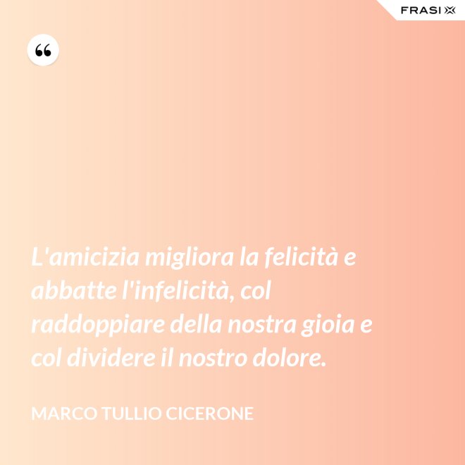 L'amicizia migliora la felicità e abbatte l'infelicità, col raddoppiare della nostra gioia e col dividere il nostro dolore. - Marco Tullio Cicerone
