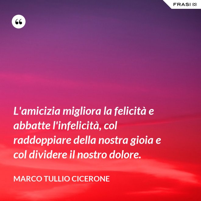 L'amicizia migliora la felicità e abbatte l'infelicità, col raddoppiare della nostra gioia e col dividere il nostro dolore. - Marco Tullio Cicerone