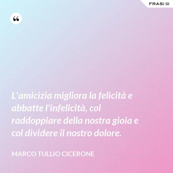 L'amicizia migliora la felicità e abbatte l'infelicità, col raddoppiare della nostra gioia e col dividere il nostro dolore. - Marco Tullio Cicerone