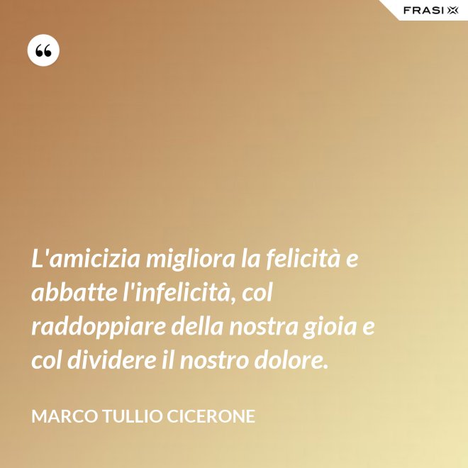 L'amicizia migliora la felicità e abbatte l'infelicità, col raddoppiare della nostra gioia e col dividere il nostro dolore. - Marco Tullio Cicerone