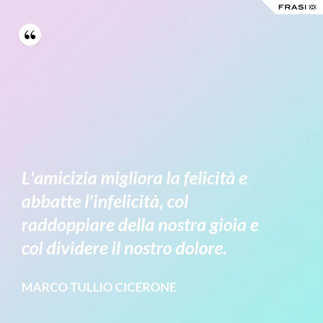 L'amicizia migliora la felicità e abbatte l'infelicità, col raddoppiare della nostra gioia e col dividere il nostro dolore. - Marco Tullio Cicerone