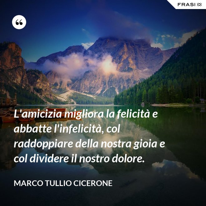 L'amicizia migliora la felicità e abbatte l'infelicità, col raddoppiare della nostra gioia e col dividere il nostro dolore. - Marco Tullio Cicerone