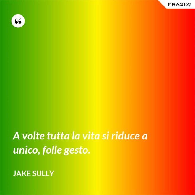 A volte tutta la vita si riduce a unico, folle gesto. - Jake Sully