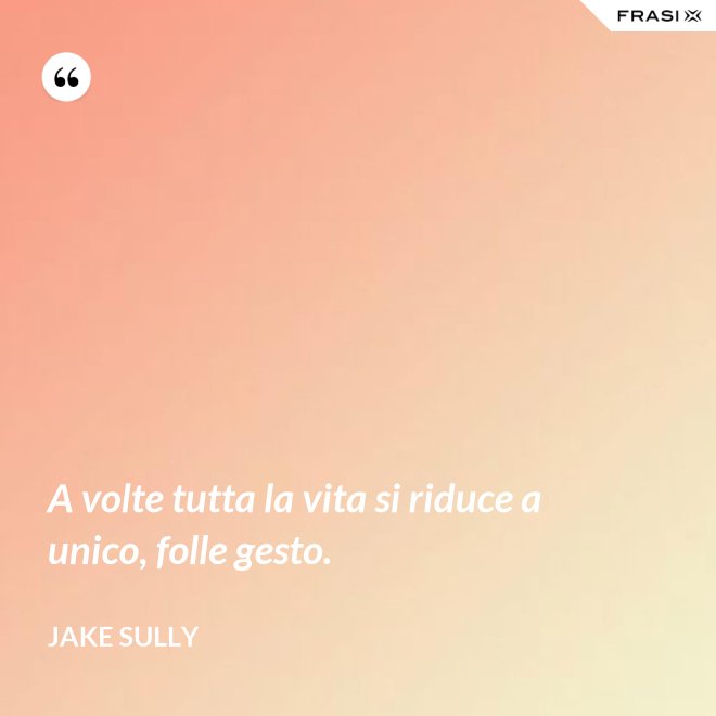 A volte tutta la vita si riduce a unico, folle gesto. - Jake Sully