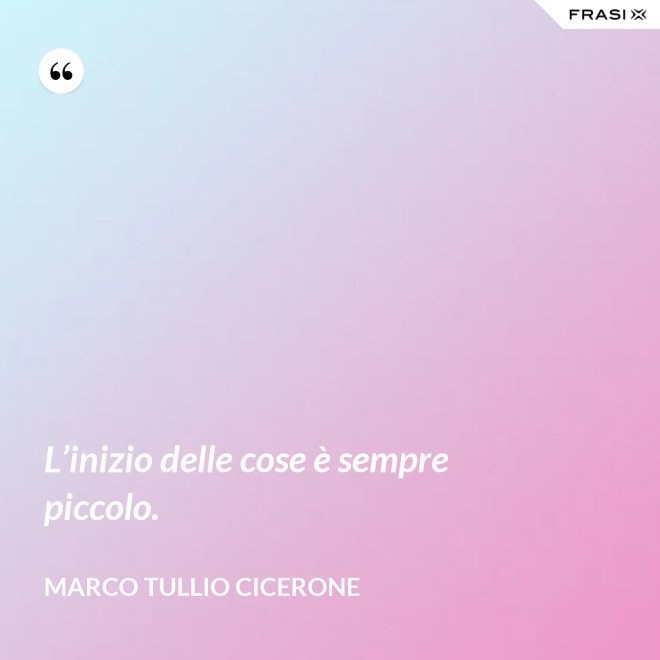L’inizio delle cose è sempre piccolo. - Marco Tullio Cicerone