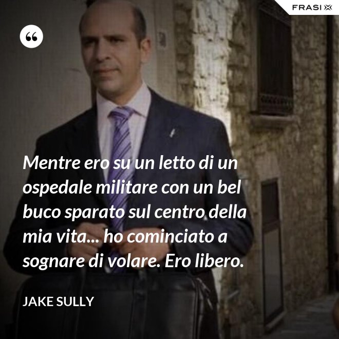 Mentre ero su un letto di un ospedale militare con un bel buco sparato sul centro della mia vita... ho cominciato a sognare di volare. Ero libero. - Jake Sully