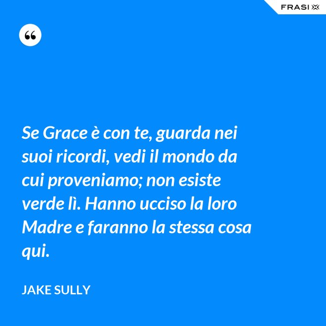 Se Grace è con te, guarda nei suoi ricordi, vedi il mondo da cui proveniamo; non esiste verde lì. Hanno ucciso la loro Madre e faranno la stessa cosa qui. - Jake Sully
