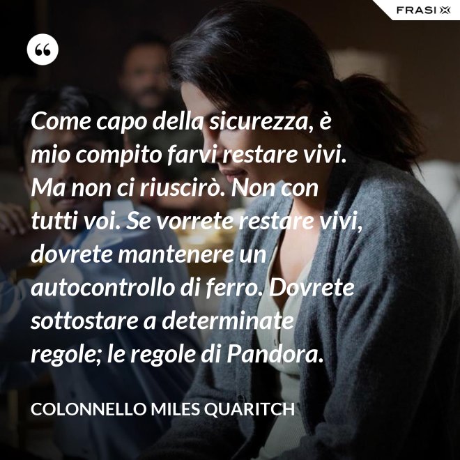Come capo della sicurezza, è mio compito farvi restare vivi. Ma non ci riuscirò. Non con tutti voi. Se vorrete restare vivi, dovrete mantenere un autocontrollo di ferro. Dovrete sottostare a determinate regole; le regole di Pandora. - Colonnello Miles Quaritch
