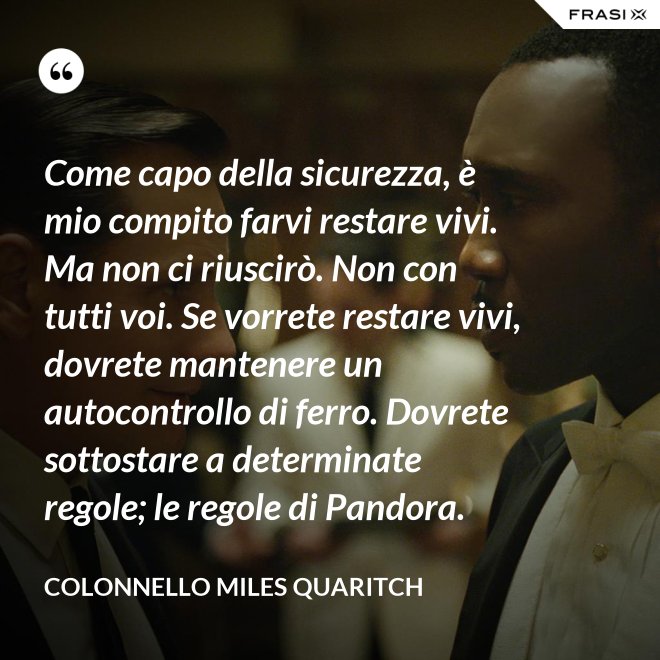 Come capo della sicurezza, è mio compito farvi restare vivi. Ma non ci riuscirò. Non con tutti voi. Se vorrete restare vivi, dovrete mantenere un autocontrollo di ferro. Dovrete sottostare a determinate regole; le regole di Pandora. - Colonnello Miles Quaritch