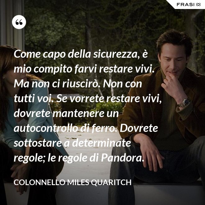 Come capo della sicurezza, è mio compito farvi restare vivi. Ma non ci riuscirò. Non con tutti voi. Se vorrete restare vivi, dovrete mantenere un autocontrollo di ferro. Dovrete sottostare a determinate regole; le regole di Pandora. - Colonnello Miles Quaritch