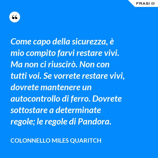 Come capo della sicurezza, è mio compito farvi restare vivi. Ma non ci riuscirò. Non con tutti voi. Se vorrete restare vivi, dovrete mantenere un autocontrollo di ferro. Dovrete sottostare a determinate regole; le regole di Pandora. - Colonnello Miles Quaritch