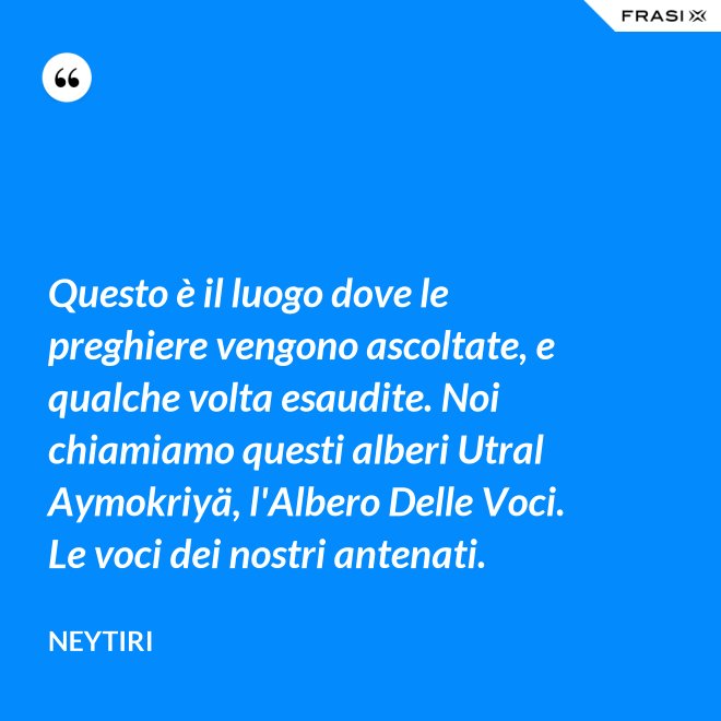 Questo è il luogo dove le preghiere vengono ascoltate, e qualche volta esaudite. Noi chiamiamo questi alberi Utral Aymokriyä, l'Albero Delle Voci. Le voci dei nostri antenati. - Neytiri