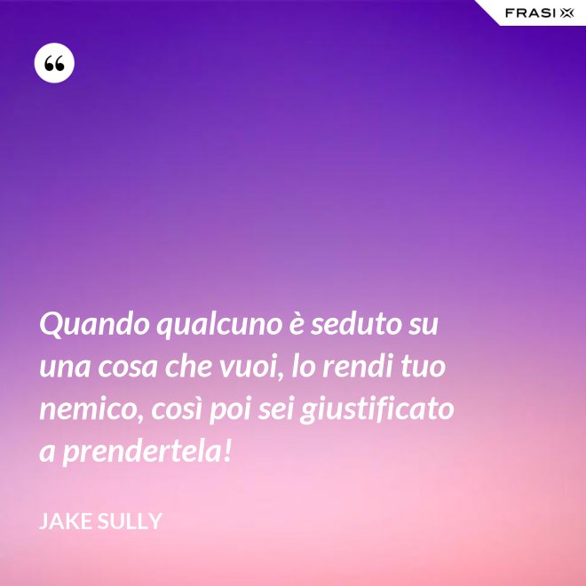 Quando qualcuno è seduto su una cosa che vuoi, lo rendi tuo nemico, così poi sei giustificato a prendertela! - Jake Sully