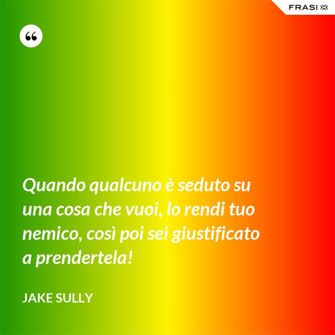 Quando qualcuno è seduto su una cosa che vuoi, lo rendi tuo nemico, così poi sei giustificato a prendertela! - Jake Sully
