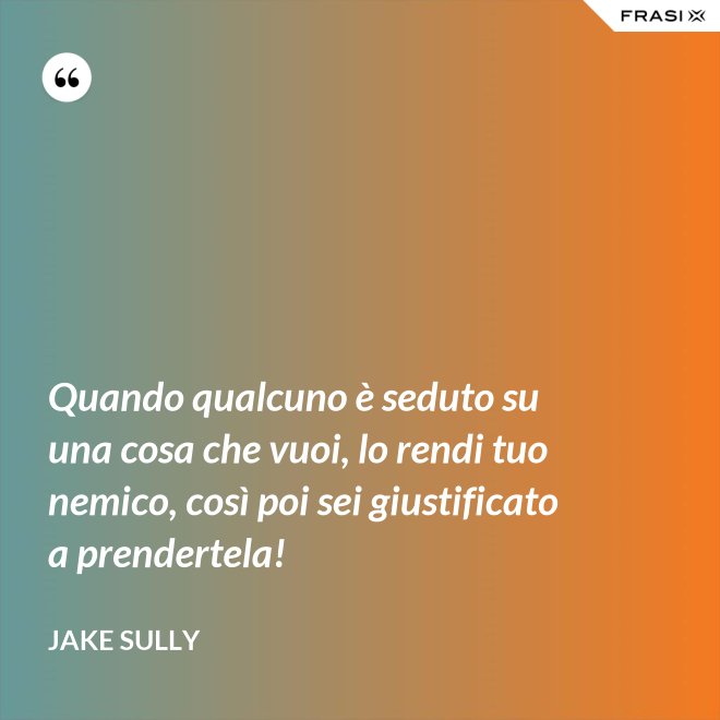 Quando qualcuno è seduto su una cosa che vuoi, lo rendi tuo nemico, così poi sei giustificato a prendertela! - Jake Sully