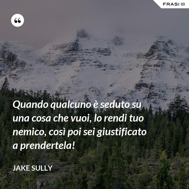Quando qualcuno è seduto su una cosa che vuoi, lo rendi tuo nemico, così poi sei giustificato a prendertela! - Jake Sully
