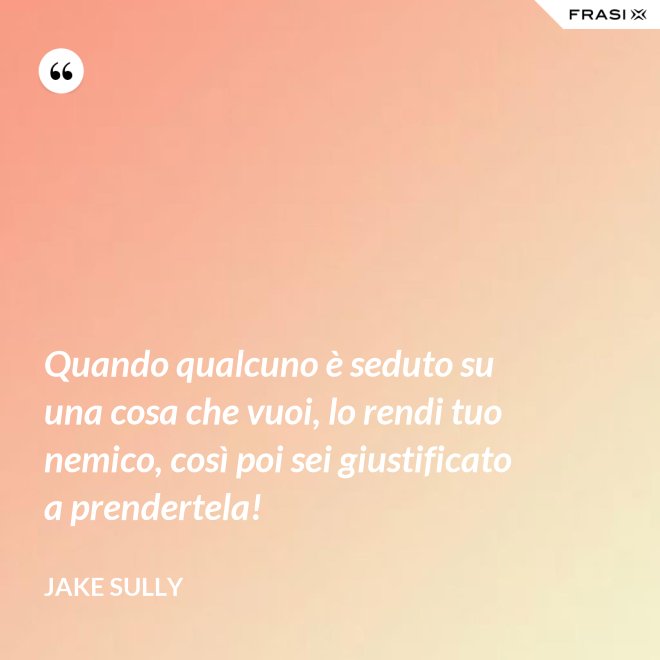 Quando qualcuno è seduto su una cosa che vuoi, lo rendi tuo nemico, così poi sei giustificato a prendertela! - Jake Sully