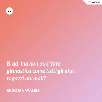 Brad, ma non puoi fare ginnastica come tutti gli altri ragazzi normali? - Signora Walsh