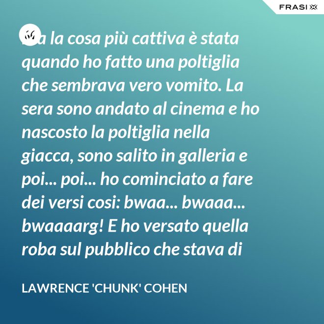 Ma la cosa più cattiva è stata quando ho fatto una poltiglia che sembrava vero vomito. La sera sono andato al cinema e ho nascosto la poltiglia nella giacca, sono salito in galleria e poi... poi... ho cominciato a fare dei versi cosi: bwaa... bwaaa... bwaaaarg! E ho versato quella roba sul pubblico che stava di sotto. Allora è successo un vero finimondo, tutti hanno cominciato a vomitare e si vomitavano addosso l'uno con l'altro. Non mi sono sentito mai tanto cattivo in tutta la vita. - Lawrence 'Chunk' Cohen