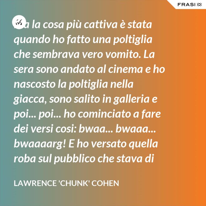 Ma la cosa più cattiva è stata quando ho fatto una poltiglia che sembrava vero vomito. La sera sono andato al cinema e ho nascosto la poltiglia nella giacca, sono salito in galleria e poi... poi... ho cominciato a fare dei versi cosi: bwaa... bwaaa... bwaaaarg! E ho versato quella roba sul pubblico che stava di sotto. Allora è successo un vero finimondo, tutti hanno cominciato a vomitare e si vomitavano addosso l'uno con l'altro. Non mi sono sentito mai tanto cattivo in tutta la vita. - Lawrence 'Chunk' Cohen