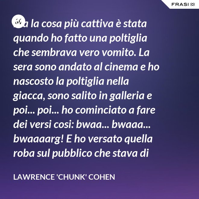 Ma la cosa più cattiva è stata quando ho fatto una poltiglia che sembrava vero vomito. La sera sono andato al cinema e ho nascosto la poltiglia nella giacca, sono salito in galleria e poi... poi... ho cominciato a fare dei versi cosi: bwaa... bwaaa... bwaaaarg! E ho versato quella roba sul pubblico che stava di sotto. Allora è successo un vero finimondo, tutti hanno cominciato a vomitare e si vomitavano addosso l'uno con l'altro. Non mi sono sentito mai tanto cattivo in tutta la vita. - Lawrence 'Chunk' Cohen