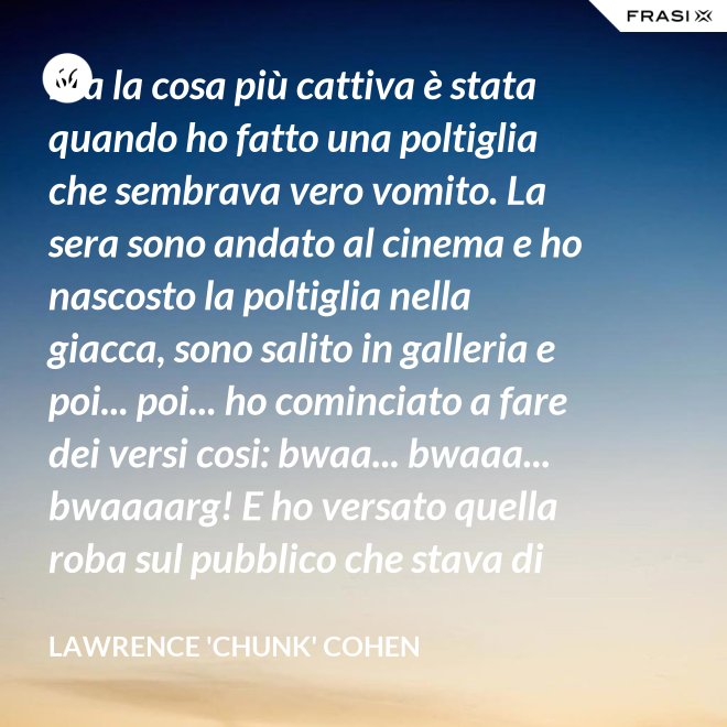 Ma la cosa più cattiva è stata quando ho fatto una poltiglia che sembrava vero vomito. La sera sono andato al cinema e ho nascosto la poltiglia nella giacca, sono salito in galleria e poi... poi... ho cominciato a fare dei versi cosi: bwaa... bwaaa... bwaaaarg! E ho versato quella roba sul pubblico che stava di sotto. Allora è successo un vero finimondo, tutti hanno cominciato a vomitare e si vomitavano addosso l'uno con l'altro. Non mi sono sentito mai tanto cattivo in tutta la vita. - Lawrence 'Chunk' Cohen