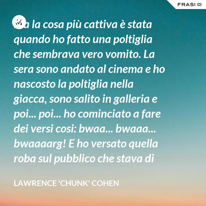 Ma la cosa più cattiva è stata quando ho fatto una poltiglia che sembrava vero vomito. La sera sono andato al cinema e ho nascosto la poltiglia nella giacca, sono salito in galleria e poi... poi... ho cominciato a fare dei versi cosi: bwaa... bwaaa... bwaaaarg! E ho versato quella roba sul pubblico che stava di sotto. Allora è successo un vero finimondo, tutti hanno cominciato a vomitare e si vomitavano addosso l'uno con l'altro. Non mi sono sentito mai tanto cattivo in tutta la vita. - Lawrence 'Chunk' Cohen