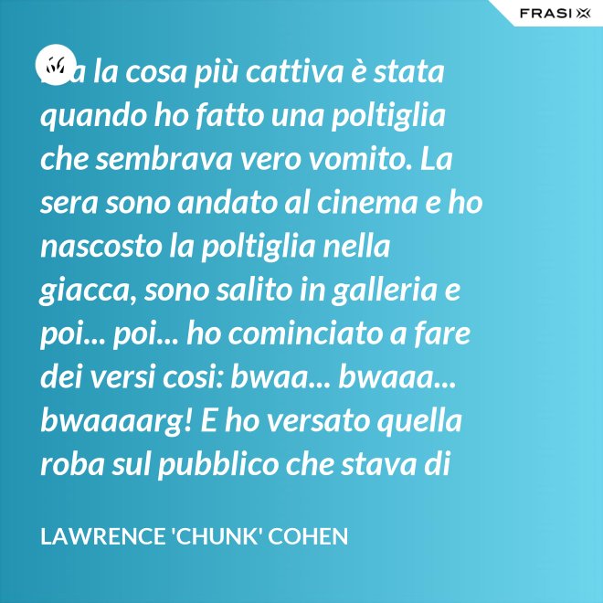 Ma la cosa più cattiva è stata quando ho fatto una poltiglia che sembrava vero vomito. La sera sono andato al cinema e ho nascosto la poltiglia nella giacca, sono salito in galleria e poi... poi... ho cominciato a fare dei versi cosi: bwaa... bwaaa... bwaaaarg! E ho versato quella roba sul pubblico che stava di sotto. Allora è successo un vero finimondo, tutti hanno cominciato a vomitare e si vomitavano addosso l'uno con l'altro. Non mi sono sentito mai tanto cattivo in tutta la vita. - Lawrence 'Chunk' Cohen