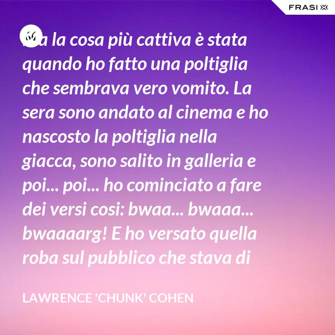 Ma la cosa più cattiva è stata quando ho fatto una poltiglia che sembrava vero vomito. La sera sono andato al cinema e ho nascosto la poltiglia nella giacca, sono salito in galleria e poi... poi... ho cominciato a fare dei versi cosi: bwaa... bwaaa... bwaaaarg! E ho versato quella roba sul pubblico che stava di sotto. Allora è successo un vero finimondo, tutti hanno cominciato a vomitare e si vomitavano addosso l'uno con l'altro. Non mi sono sentito mai tanto cattivo in tutta la vita. - Lawrence 'Chunk' Cohen