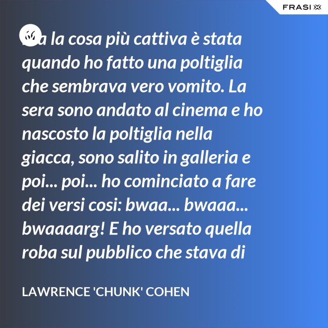 Ma la cosa più cattiva è stata quando ho fatto una poltiglia che sembrava vero vomito. La sera sono andato al cinema e ho nascosto la poltiglia nella giacca, sono salito in galleria e poi... poi... ho cominciato a fare dei versi cosi: bwaa... bwaaa... bwaaaarg! E ho versato quella roba sul pubblico che stava di sotto. Allora è successo un vero finimondo, tutti hanno cominciato a vomitare e si vomitavano addosso l'uno con l'altro. Non mi sono sentito mai tanto cattivo in tutta la vita. - Lawrence 'Chunk' Cohen