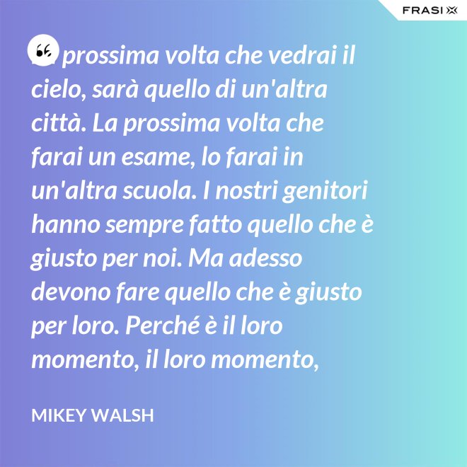 La prossima volta che vedrai il cielo, sarà quello di un'altra città. La prossima volta che farai un esame, lo farai in un'altra scuola. I nostri genitori hanno sempre fatto quello che è giusto per noi. Ma adesso devono fare quello che è giusto per loro. Perché è il loro momento, il loro momento, lassù. Ma qua sotto è il nostro momento. È il nostro momento qua sotto. E finirà tutto nell'istante in cui salteremo dentro questo secchio. - Mikey Walsh
