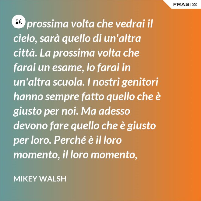 La prossima volta che vedrai il cielo, sarà quello di un'altra città. La prossima volta che farai un esame, lo farai in un'altra scuola. I nostri genitori hanno sempre fatto quello che è giusto per noi. Ma adesso devono fare quello che è giusto per loro. Perché è il loro momento, il loro momento, lassù. Ma qua sotto è il nostro momento. È il nostro momento qua sotto. E finirà tutto nell'istante in cui salteremo dentro questo secchio. - Mikey Walsh