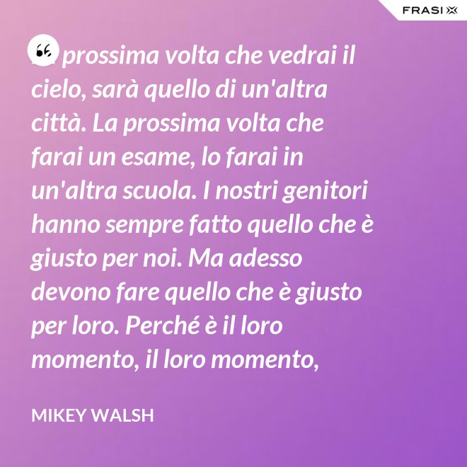 La prossima volta che vedrai il cielo, sarà quello di un'altra città. La prossima volta che farai un esame, lo farai in un'altra scuola. I nostri genitori hanno sempre fatto quello che è giusto per noi. Ma adesso devono fare quello che è giusto per loro. Perché è il loro momento, il loro momento, lassù. Ma qua sotto è il nostro momento. È il nostro momento qua sotto. E finirà tutto nell'istante in cui salteremo dentro questo secchio. - Mikey Walsh