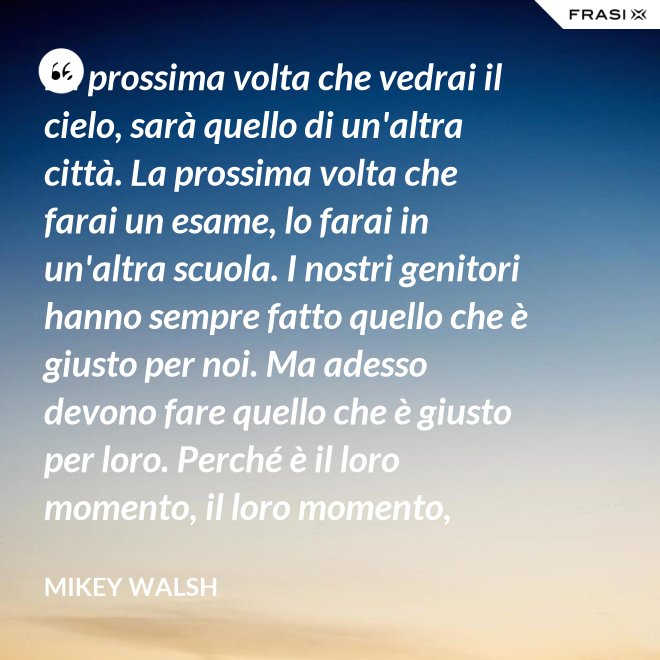 La prossima volta che vedrai il cielo, sarà quello di un'altra città. La prossima volta che farai un esame, lo farai in un'altra scuola. I nostri genitori hanno sempre fatto quello che è giusto per noi. Ma adesso devono fare quello che è giusto per loro. Perché è il loro momento, il loro momento, lassù. Ma qua sotto è il nostro momento. È il nostro momento qua sotto. E finirà tutto nell'istante in cui salteremo dentro questo secchio. - Mikey Walsh