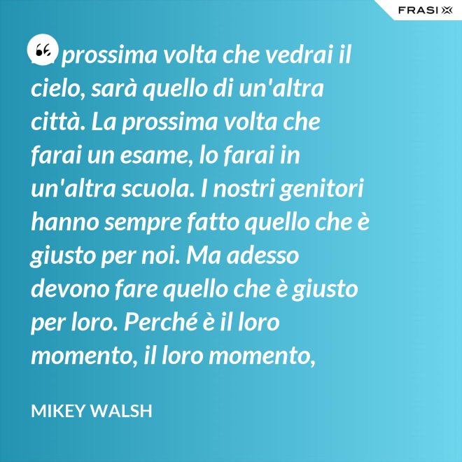 La prossima volta che vedrai il cielo, sarà quello di un'altra città. La prossima volta che farai un esame, lo farai in un'altra scuola. I nostri genitori hanno sempre fatto quello che è giusto per noi. Ma adesso devono fare quello che è giusto per loro. Perché è il loro momento, il loro momento, lassù. Ma qua sotto è il nostro momento. È il nostro momento qua sotto. E finirà tutto nell'istante in cui salteremo dentro questo secchio. - Mikey Walsh