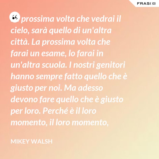 La prossima volta che vedrai il cielo, sarà quello di un'altra città. La prossima volta che farai un esame, lo farai in un'altra scuola. I nostri genitori hanno sempre fatto quello che è giusto per noi. Ma adesso devono fare quello che è giusto per loro. Perché è il loro momento, il loro momento, lassù. Ma qua sotto è il nostro momento. È il nostro momento qua sotto. E finirà tutto nell'istante in cui salteremo dentro questo secchio. - Mikey Walsh