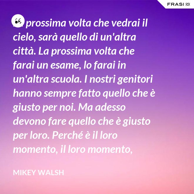 La prossima volta che vedrai il cielo, sarà quello di un'altra città. La prossima volta che farai un esame, lo farai in un'altra scuola. I nostri genitori hanno sempre fatto quello che è giusto per noi. Ma adesso devono fare quello che è giusto per loro. Perché è il loro momento, il loro momento, lassù. Ma qua sotto è il nostro momento. È il nostro momento qua sotto. E finirà tutto nell'istante in cui salteremo dentro questo secchio. - Mikey Walsh