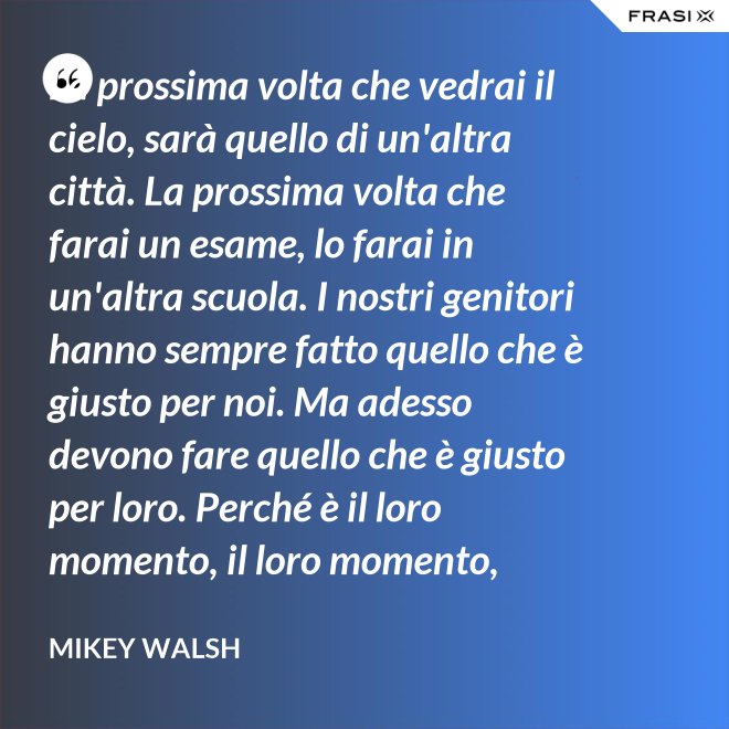 La prossima volta che vedrai il cielo, sarà quello di un'altra città. La prossima volta che farai un esame, lo farai in un'altra scuola. I nostri genitori hanno sempre fatto quello che è giusto per noi. Ma adesso devono fare quello che è giusto per loro. Perché è il loro momento, il loro momento, lassù. Ma qua sotto è il nostro momento. È il nostro momento qua sotto. E finirà tutto nell'istante in cui salteremo dentro questo secchio. - Mikey Walsh