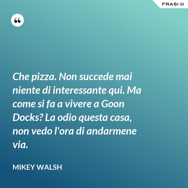 Che pizza. Non succede mai niente di interessante qui. Ma come si fa a vivere a Goon Docks? La odio questa casa, non vedo l'ora di andarmene via. - Mikey Walsh