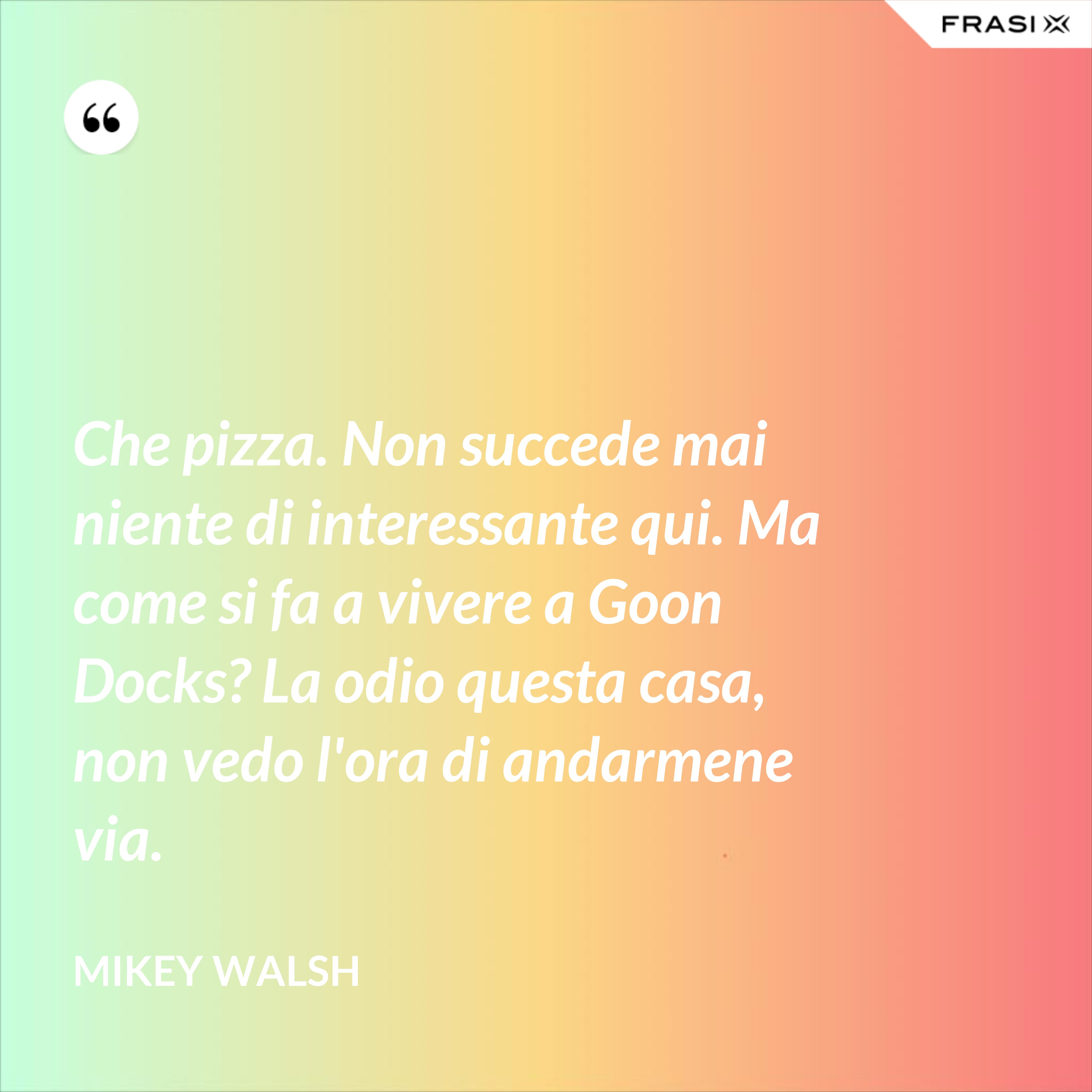 Che pizza. Non succede mai niente di interessante qui. Ma come si fa a vivere a Goon Docks? La odio questa casa, non vedo l'ora di andarmene via. - Mikey Walsh