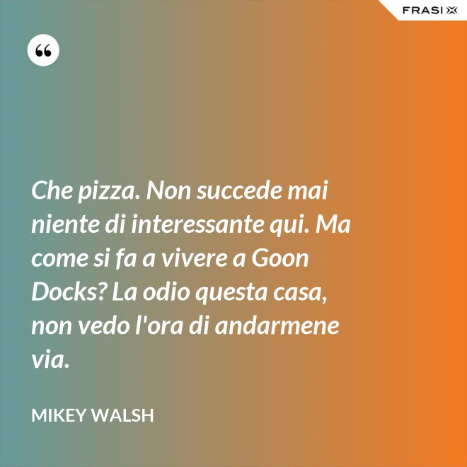 Che pizza. Non succede mai niente di interessante qui. Ma come si fa a vivere a Goon Docks? La odio questa casa, non vedo l'ora di andarmene via. - Mikey Walsh
