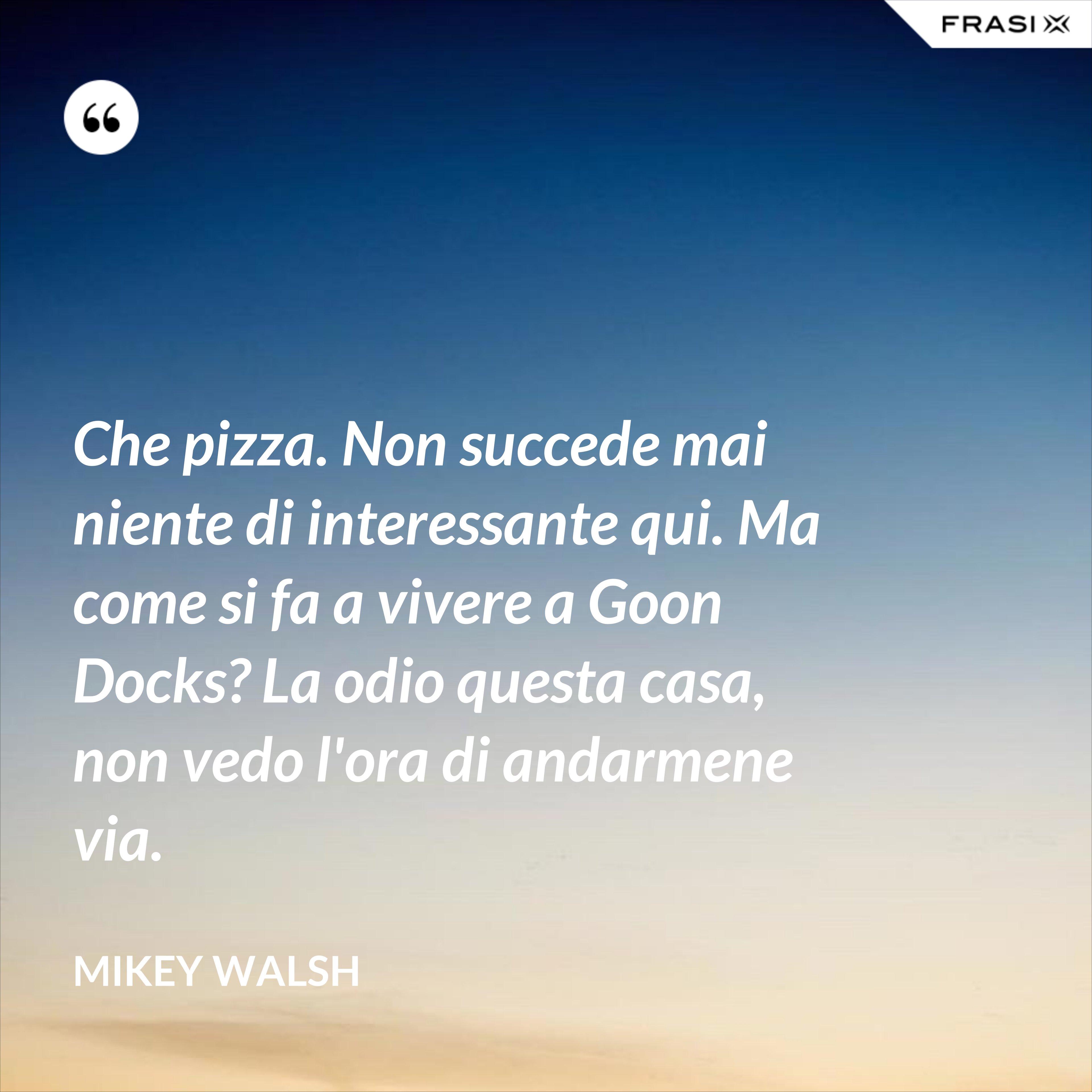 Che pizza. Non succede mai niente di interessante qui. Ma come si fa a vivere a Goon Docks? La odio questa casa, non vedo l'ora di andarmene via. - Mikey Walsh