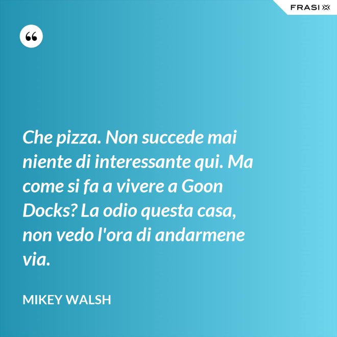 Che pizza. Non succede mai niente di interessante qui. Ma come si fa a vivere a Goon Docks? La odio questa casa, non vedo l'ora di andarmene via. - Mikey Walsh