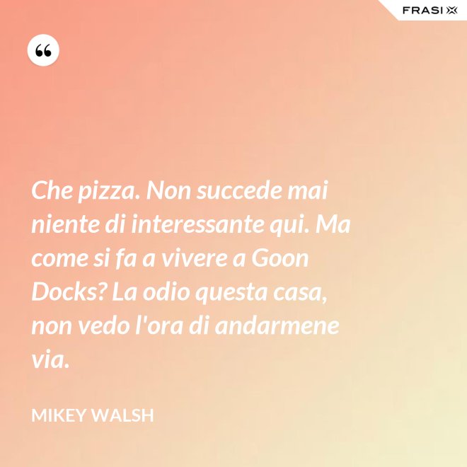 Che pizza. Non succede mai niente di interessante qui. Ma come si fa a vivere a Goon Docks? La odio questa casa, non vedo l'ora di andarmene via. - Mikey Walsh