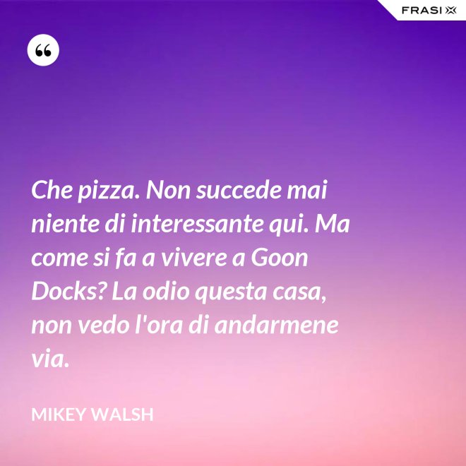 Che pizza. Non succede mai niente di interessante qui. Ma come si fa a vivere a Goon Docks? La odio questa casa, non vedo l'ora di andarmene via. - Mikey Walsh