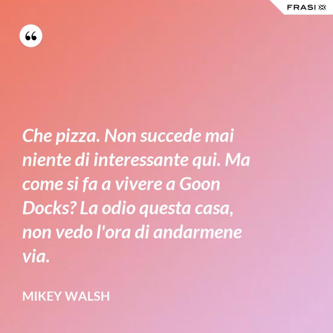 Che pizza. Non succede mai niente di interessante qui. Ma come si fa a vivere a Goon Docks? La odio questa casa, non vedo l'ora di andarmene via. - Mikey Walsh